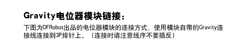 Gravity电位器模块链接： 下图为DFRobot出品的电位器模块的连接方式，使用模块自带的Gravity连 接线连接到3P排针上。（连接时请注意线序不要插反）